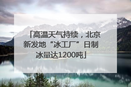 高温天气持续，北京新发地“冰工厂”日制冰量达1200吨