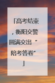 高考结束，衡阳交警圆满交出“陪考答卷”