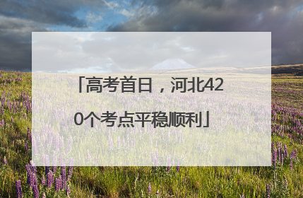 高考首日，河北420个考点平稳顺利