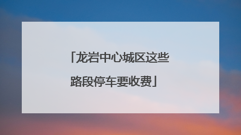 龙岩中心城区这些路段停车要收费