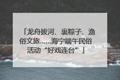 龙舟拔河、裹粽子、渔俗文旅……海宁端午民俗活动“好戏连台”