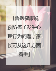 鲁医健康说｜预防孩子发生心理行为问题，家长可从这几方面着手