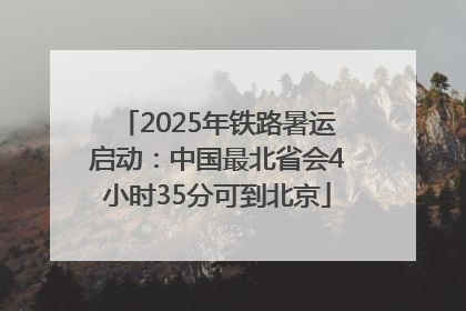 2025年铁路暑运启动：中国最北省会4小时35分可到北京