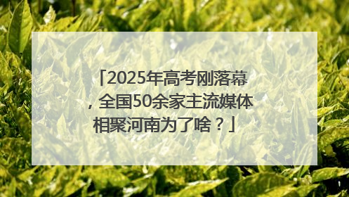 2025年高考刚落幕，全国50余家主流媒体相聚河南为了啥？