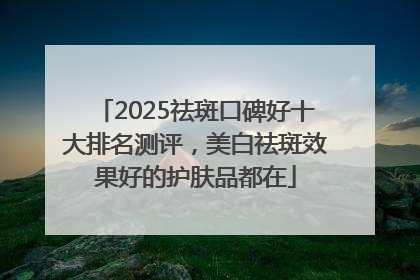 2025祛斑口碑好十大排名测评，美白祛斑效果好的护肤品都在