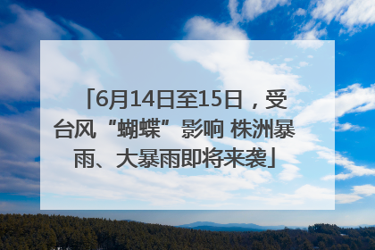 6月14日至15日，受台风“蝴蝶”影响 株洲暴雨、大暴雨即将来袭